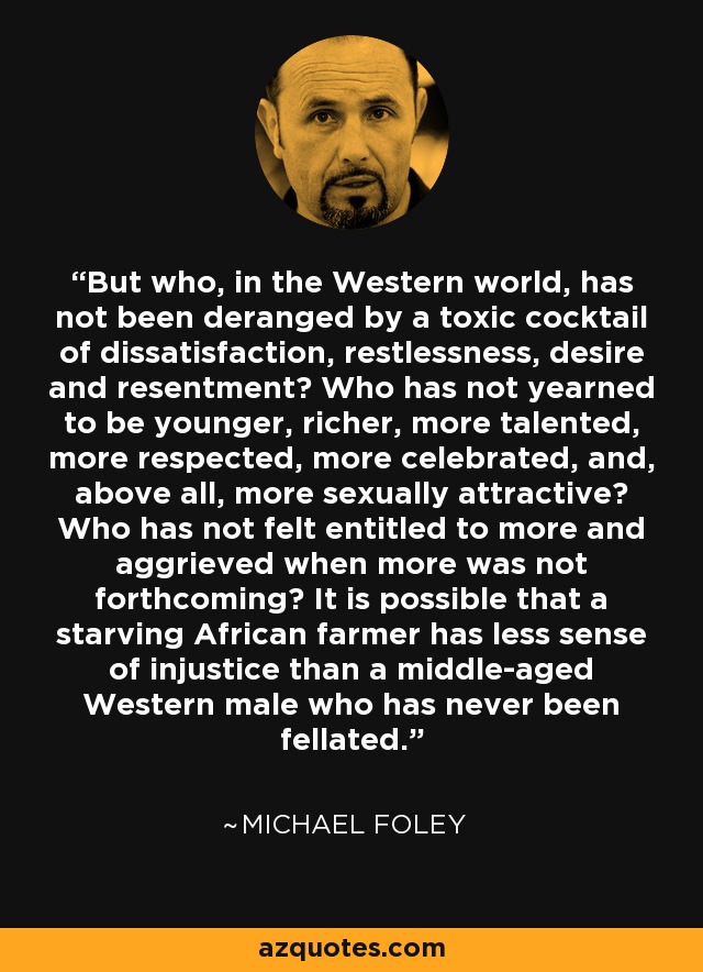 But who, in the Western world, has not been deranged by a toxic cocktail of dissatisfaction, restlessness, desire and resentment? Who has not yearned to be younger, richer, more talented, more respected, more celebrated, and, above all, more sexually attractive? Who has not felt entitled to more and aggrieved when more was not forthcoming? It is possible that a starving African farmer has less sense of injustice than a middle-aged Western male who has never been fellated. - Michael Foley