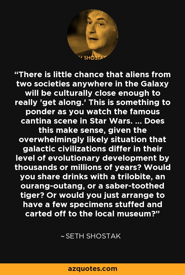 There is little chance that aliens from two societies anywhere in the Galaxy will be culturally close enough to really 'get along.' This is something to ponder as you watch the famous cantina scene in Star Wars. ... Does this make sense, given the overwhelmingly likely situation that galactic civilizations differ in their level of evolutionary development by thousands or millions of years? Would you share drinks with a trilobite, an ourang-outang, or a saber-toothed tiger? Or would you just arrange to have a few specimens stuffed and carted off to the local museum? - Seth Shostak