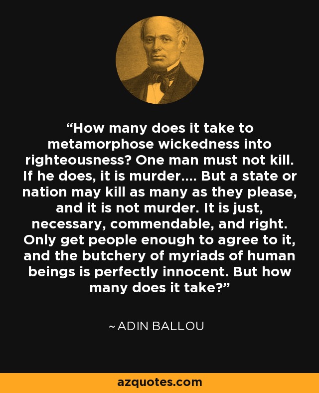 How many does it take to metamorphose wickedness into righteousness? One man must not kill. If he does, it is murder.... But a state or nation may kill as many as they please, and it is not murder. It is just, necessary, commendable, and right. Only get people enough to agree to it, and the butchery of myriads of human beings is perfectly innocent. But how many does it take? - Adin Ballou
