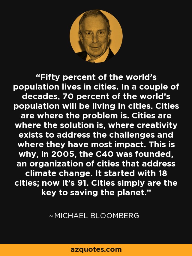 Fifty percent of the world's population lives in cities. In a couple of decades, 70 percent of the world's population will be living in cities. Cities are where the problem is. Cities are where the solution is, where creativity exists to address the challenges and where they have most impact. This is why, in 2005, the C40 was founded, an organization of cities that address climate change. It started with 18 cities; now it's 91. Cities simply are the key to saving the planet. - Michael Bloomberg