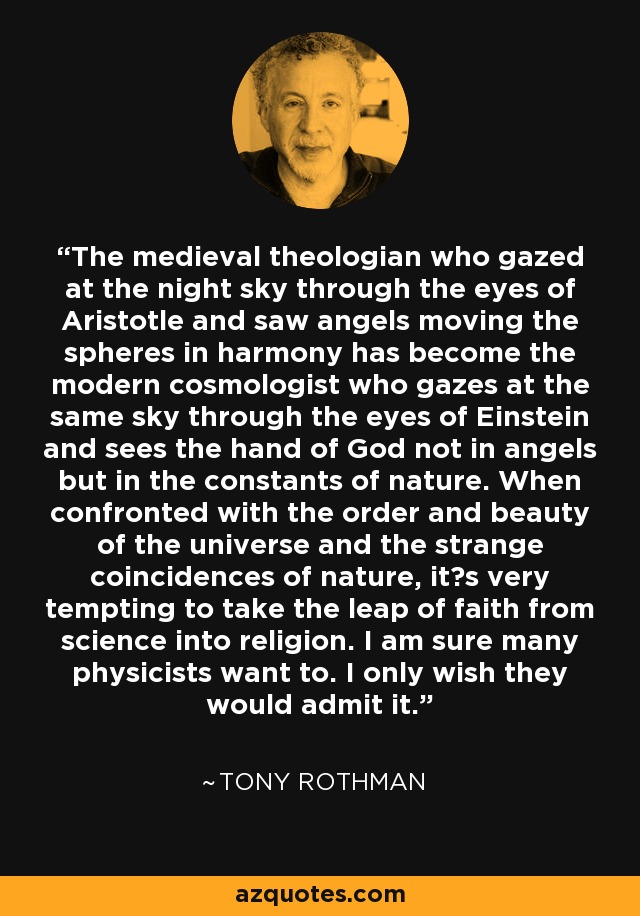 The medieval theologian who gazed at the night sky through the eyes of Aristotle and saw angels moving the spheres in harmony has become the modern cosmologist who gazes at the same sky through the eyes of Einstein and sees the hand of God not in angels but in the constants of nature. When confronted with the order and beauty of the universe and the strange coincidences of nature, it¹s very tempting to take the leap of faith from science into religion. I am sure many physicists want to. I only wish they would admit it. - Tony Rothman