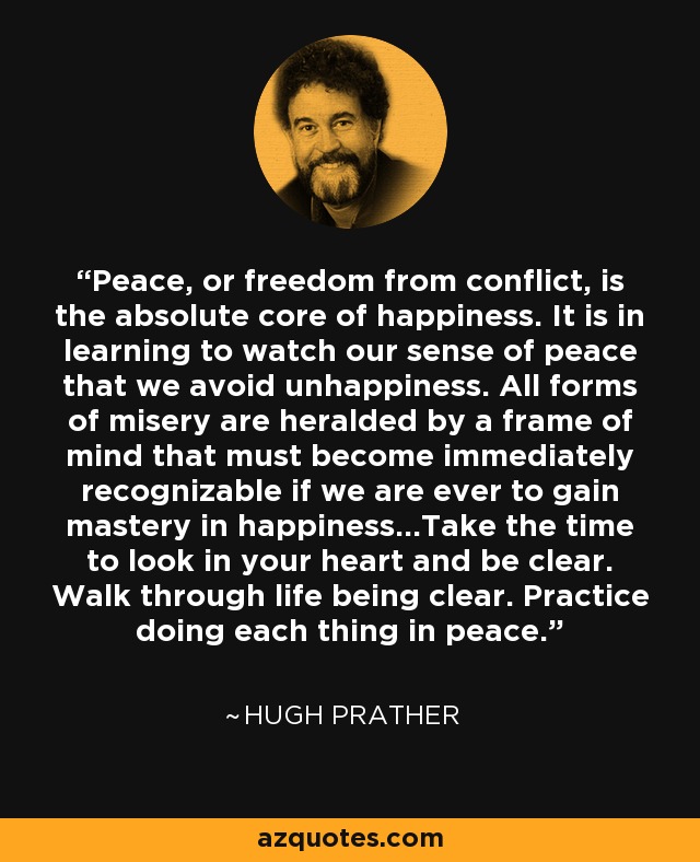 Peace, or freedom from conflict, is the absolute core of happiness. It is in learning to watch our sense of peace that we avoid unhappiness. All forms of misery are heralded by a frame of mind that must become immediately recognizable if we are ever to gain mastery in happiness...Take the time to look in your heart and be clear. Walk through life being clear. Practice doing each thing in peace. - Hugh Prather