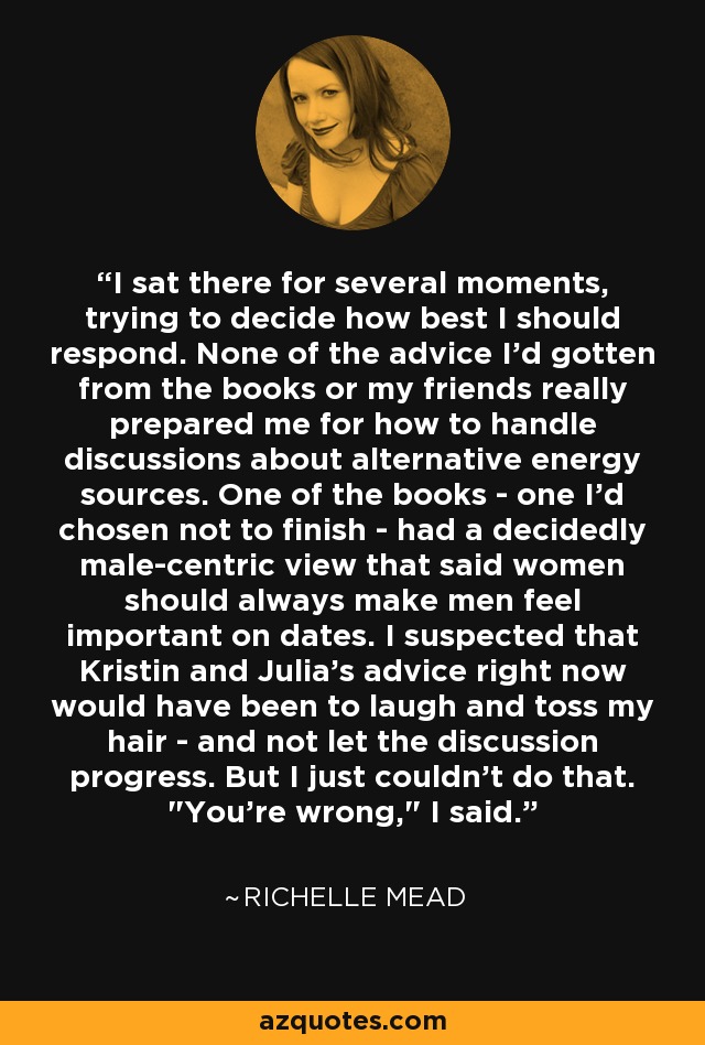 I sat there for several moments, trying to decide how best I should respond. None of the advice I'd gotten from the books or my friends really prepared me for how to handle discussions about alternative energy sources. One of the books - one I'd chosen not to finish - had a decidedly male-centric view that said women should always make men feel important on dates. I suspected that Kristin and Julia's advice right now would have been to laugh and toss my hair - and not let the discussion progress. But I just couldn't do that. 