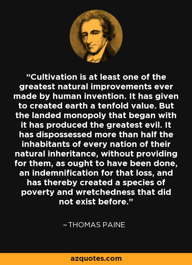 Cultivation is at least one of the greatest natural improvements ever made by human invention. It has given to created earth a tenfold value. But the landed monopoly that began with it has produced the greatest evil. It has dispossessed more than half the inhabitants of every nation of their natural inheritance, without providing for them, as ought to have been done, an indemnification for that loss, and has thereby created a species of poverty and wretchedness that did not exist before. - Thomas Paine