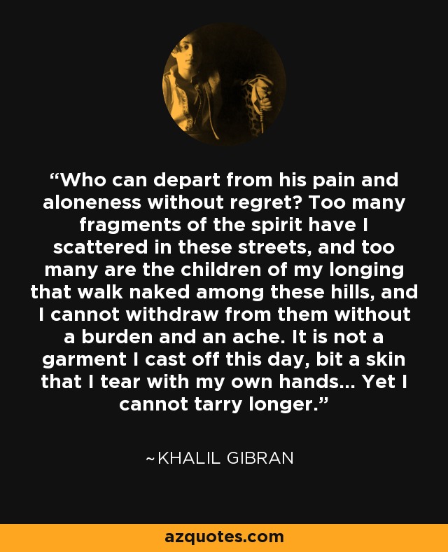 Who can depart from his pain and aloneness without regret? Too many fragments of the spirit have I scattered in these streets, and too many are the children of my longing that walk naked among these hills, and I cannot withdraw from them without a burden and an ache. It is not a garment I cast off this day, bit a skin that I tear with my own hands... Yet I cannot tarry longer. - Khalil Gibran