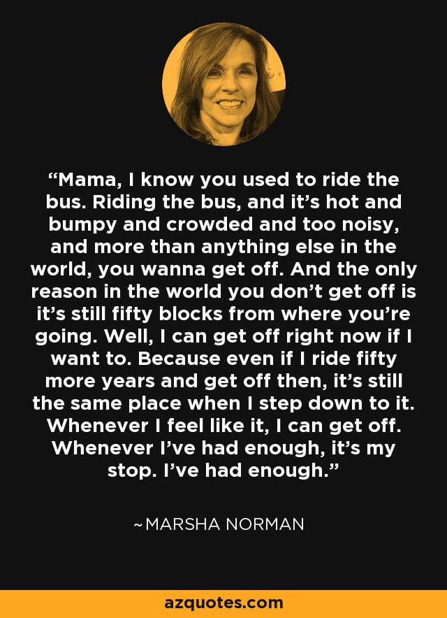 Mama, I know you used to ride the bus. Riding the bus, and it’s hot and bumpy and crowded and too noisy, and more than anything else in the world, you wanna get off. And the only reason in the world you don’t get off is it’s still fifty blocks from where you’re going. Well, I can get off right now if I want to. Because even if I ride fifty more years and get off then, it’s still the same place when I step down to it. Whenever I feel like it, I can get off. Whenever I’ve had enough, it’s my stop. I’ve had enough. - Marsha Norman