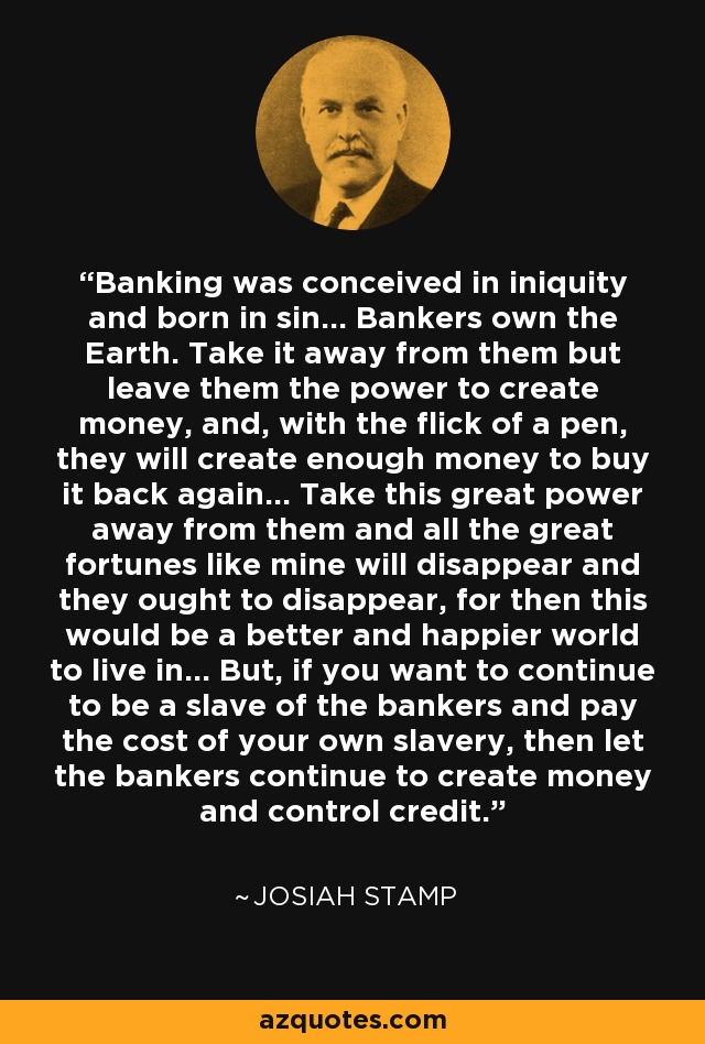 Banking was conceived in iniquity and born in sin... Bankers own the Earth. Take it away from them but leave them the power to create money, and, with the flick of a pen, they will create enough money to buy it back again... Take this great power away from them and all the great fortunes like mine will disappear and they ought to disappear, for then this would be a better and happier world to live in... But, if you want to continue to be a slave of the bankers and pay the cost of your own slavery, then let the bankers continue to create money and control credit. - Josiah Stamp