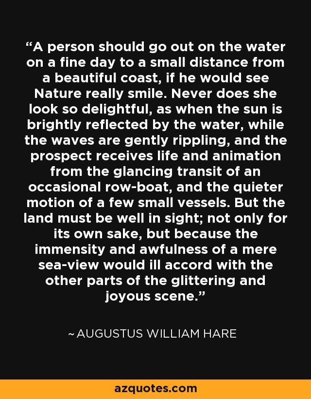 A person should go out on the water on a fine day to a small distance from a beautiful coast, if he would see Nature really smile. Never does she look so delightful, as when the sun is brightly reflected by the water, while the waves are gently rippling, and the prospect receives life and animation from the glancing transit of an occasional row-boat, and the quieter motion of a few small vessels. But the land must be well in sight; not only for its own sake, but because the immensity and awfulness of a mere sea-view would ill accord with the other parts of the glittering and joyous scene. - Augustus William Hare