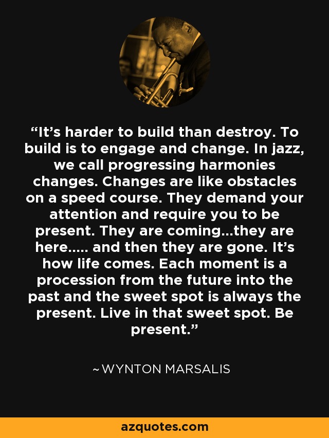 It's harder to build than destroy. To build is to engage and change. In jazz, we call progressing harmonies changes. Changes are like obstacles on a speed course. They demand your attention and require you to be present. They are coming...they are here..... and then they are gone. It's how life comes. Each moment is a procession from the future into the past and the sweet spot is always the present. Live in that sweet spot. Be present. - Wynton Marsalis