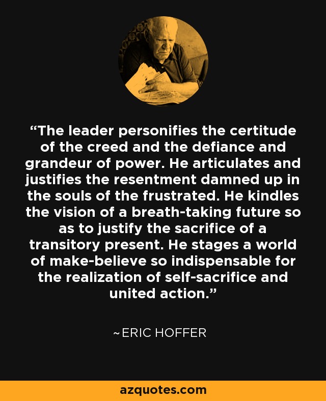 The leader personifies the certitude of the creed and the defiance and grandeur of power. He articulates and justifies the resentment damned up in the souls of the frustrated. He kindles the vision of a breath-taking future so as to justify the sacrifice of a transitory present. He stages a world of make-believe so indispensable for the realization of self-sacrifice and united action. - Eric Hoffer