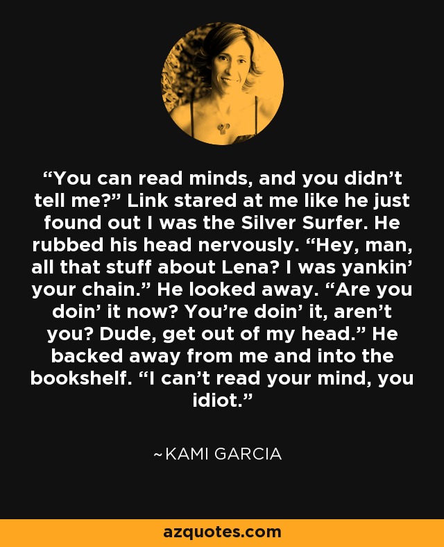 You can read minds, and you didn't tell me?” Link stared at me like he just found out I was the Silver Surfer. He rubbed his head nervously. “Hey, man, all that stuff about Lena? I was yankin’ your chain.” He looked away. “Are you doin’ it now? You're doin’ it, aren't you? Dude, get out of my head.” He backed away from me and into the bookshelf. “I can't read your mind, you idiot. - Kami Garcia