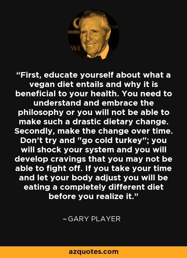First, educate yourself about what a vegan diet entails and why it is beneficial to your health. You need to understand and embrace the philosophy or you will not be able to make such a drastic dietary change. Secondly, make the change over time. Don't try and 
