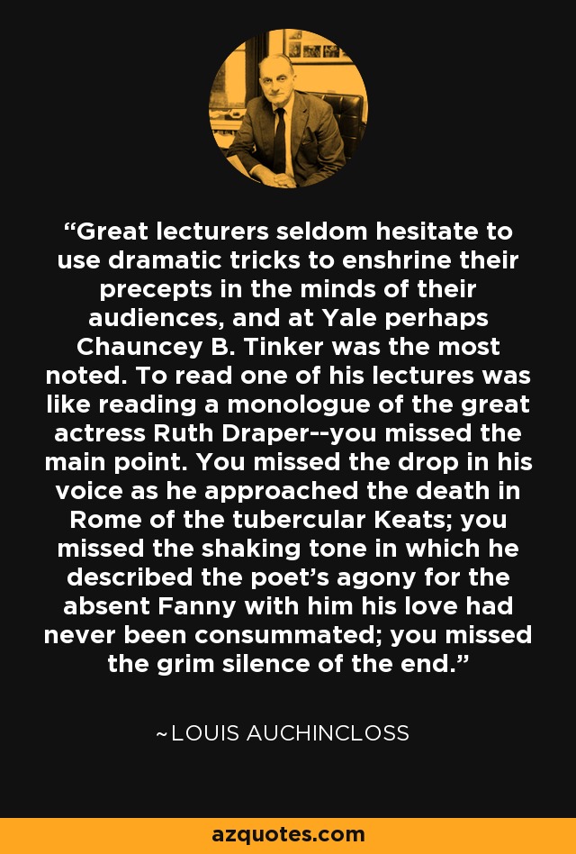 Great lecturers seldom hesitate to use dramatic tricks to enshrine their precepts in the minds of their audiences, and at Yale perhaps Chauncey B. Tinker was the most noted. To read one of his lectures was like reading a monologue of the great actress Ruth Draper--you missed the main point. You missed the drop in his voice as he approached the death in Rome of the tubercular Keats; you missed the shaking tone in which he described the poet's agony for the absent Fanny with him his love had never been consummated; you missed the grim silence of the end. - Louis Auchincloss