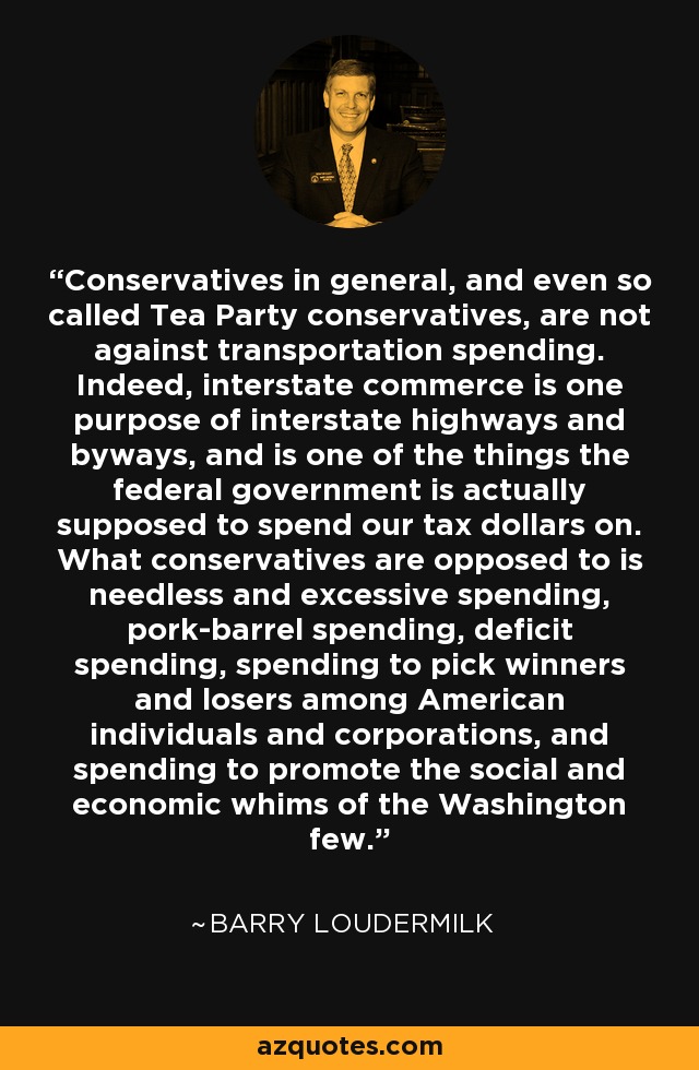 Conservatives in general, and even so called Tea Party conservatives, are not against transportation spending. Indeed, interstate commerce is one purpose of interstate highways and byways, and is one of the things the federal government is actually supposed to spend our tax dollars on. What conservatives are opposed to is needless and excessive spending, pork-barrel spending, deficit spending, spending to pick winners and losers among American individuals and corporations, and spending to promote the social and economic whims of the Washington few. - Barry Loudermilk