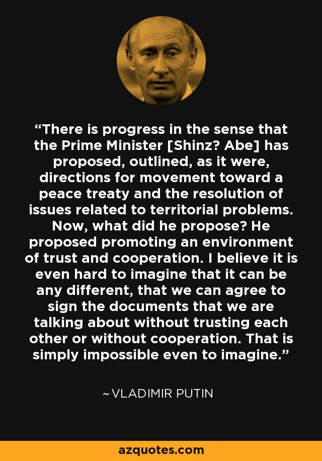 There is progress in the sense that the Prime Minister [Shinzō Abe] has proposed, outlined, as it were, directions for movement toward a peace treaty and the resolution of issues related to territorial problems. Now, what did he propose? He proposed promoting an environment of trust and cooperation. I believe it is even hard to imagine that it can be any different, that we can agree to sign the documents that we are talking about without trusting each other or without cooperation. That is simply impossible even to imagine. - Vladimir Putin