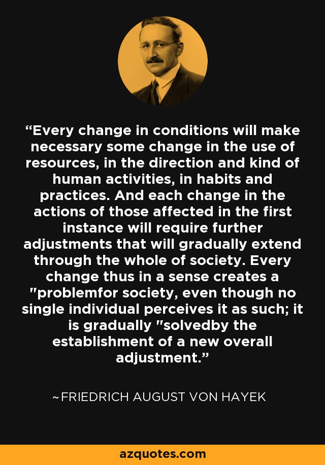 Every change in conditions will make necessary some change in the use of resources, in the direction and kind of human activities, in habits and practices. And each change in the actions of those affected in the first instance will require further adjustments that will gradually extend through the whole of society. Every change thus in a sense creates a 
