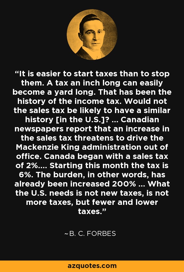 It is easier to start taxes than to stop them. A tax an inch long can easily become a yard long. That has been the history of the income tax. Would not the sales tax be likely to have a similar history [in the U.S.]? ... Canadian newspapers report that an increase in the sales tax threatens to drive the Mackenzie King administration out of office. Canada began with a sales tax of 2%.... Starting this month the tax is 6%. The burden, in other words, has already been increased 200% ... What the U.S. needs is not new taxes, is not more taxes, but fewer and lower taxes. - B. C. Forbes