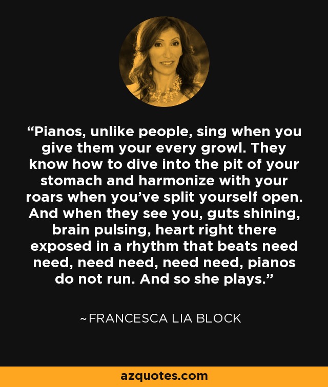 Pianos, unlike people, sing when you give them your every growl. They know how to dive into the pit of your stomach and harmonize with your roars when you’ve split yourself open. And when they see you, guts shining, brain pulsing, heart right there exposed in a rhythm that beats need need, need need, need need, pianos do not run. And so she plays. - Francesca Lia Block