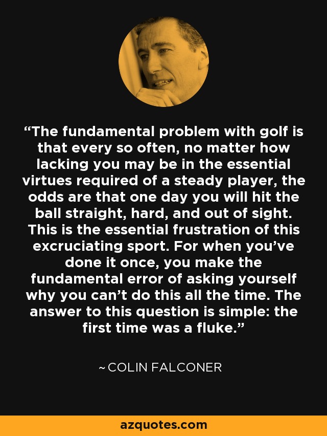 The fundamental problem with golf is that every so often, no matter how lacking you may be in the essential virtues required of a steady player, the odds are that one day you will hit the ball straight, hard, and out of sight. This is the essential frustration of this excruciating sport. For when you've done it once, you make the fundamental error of asking yourself why you can't do this all the time. The answer to this question is simple: the first time was a fluke. - Colin Falconer