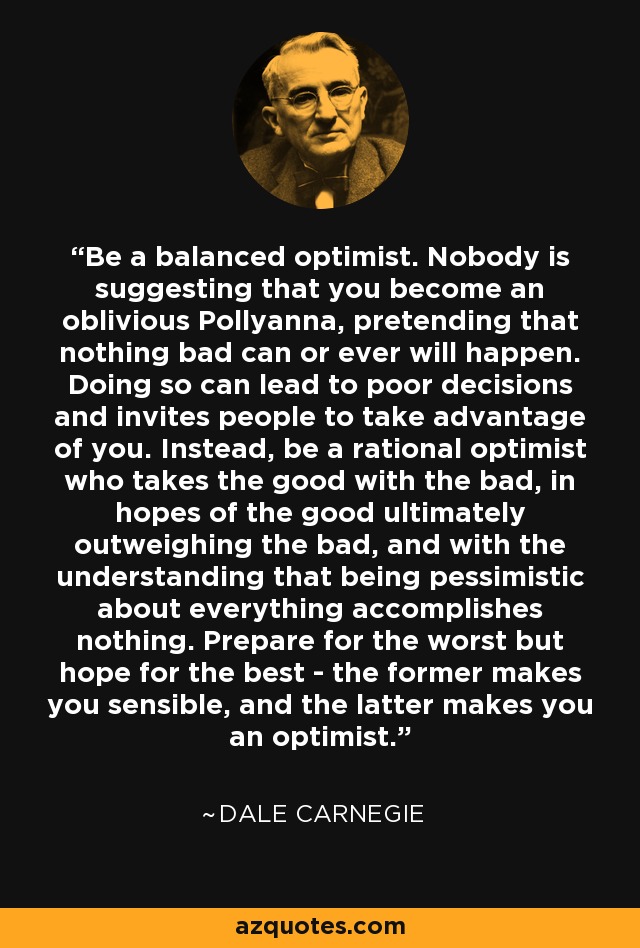 Be a balanced optimist. Nobody is suggesting that you become an oblivious Pollyanna, pretending that nothing bad can or ever will happen. Doing so can lead to poor decisions and invites people to take advantage of you. Instead, be a rational optimist who takes the good with the bad, in hopes of the good ultimately outweighing the bad, and with the understanding that being pessimistic about everything accomplishes nothing. Prepare for the worst but hope for the best - the former makes you sensible, and the latter makes you an optimist. - Dale Carnegie