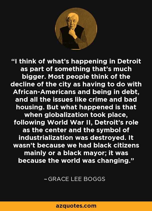 I think of what's happening in Detroit as part of something that's much bigger. Most people think of the decline of the city as having to do with African-Americans and being in debt, and all the issues like crime and bad housing. But what happened is that when globalization took place, following World War II, Detroit's role as the center and the symbol of industrialization was destroyed. It wasn't because we had black citizens mainly or a black mayor; it was because the world was changing. - Grace Lee Boggs