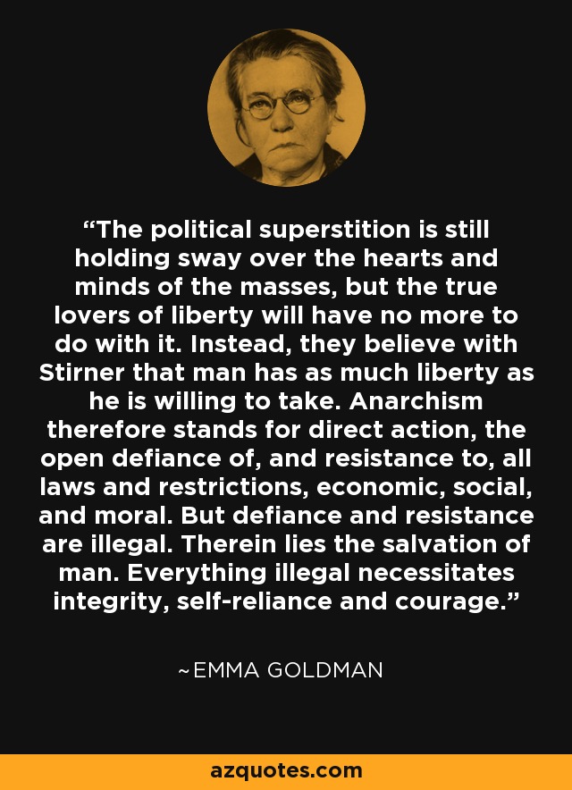 The political superstition is still holding sway over the hearts and minds of the masses, but the true lovers of liberty will have no more to do with it. Instead, they believe with Stirner that man has as much liberty as he is willing to take. Anarchism therefore stands for direct action, the open defiance of, and resistance to, all laws and restrictions, economic, social, and moral. But defiance and resistance are illegal. Therein lies the salvation of man. Everything illegal necessitates integrity, self-reliance and courage. - Emma Goldman