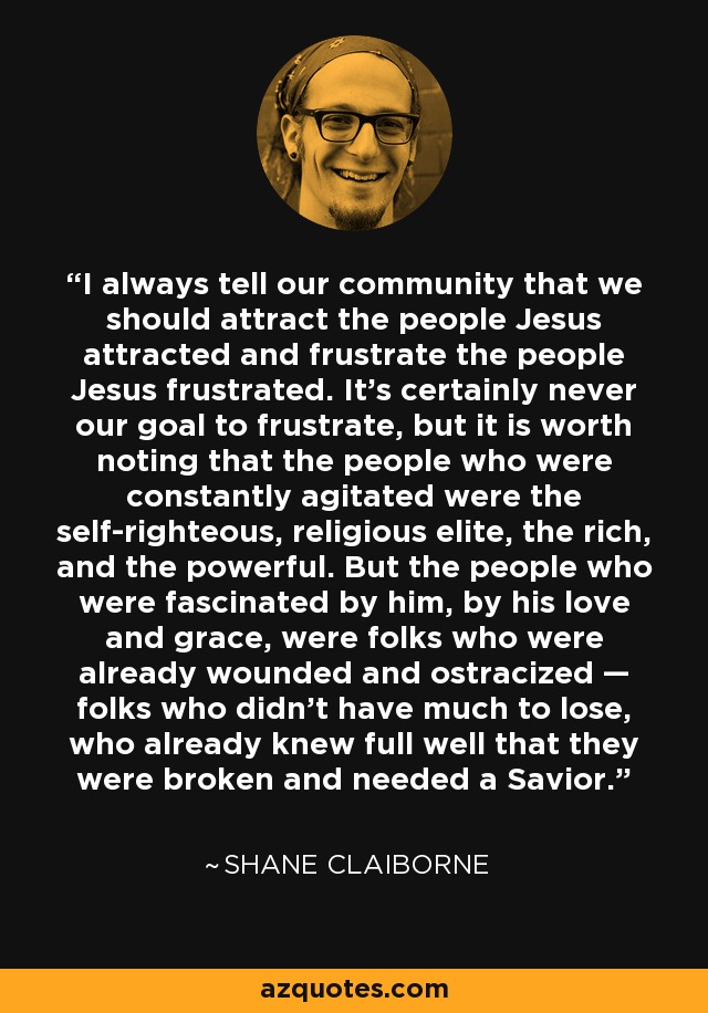 I always tell our community that we should attract the people Jesus attracted and frustrate the people Jesus frustrated. It's certainly never our goal to frustrate, but it is worth noting that the people who were constantly agitated were the self-righteous, religious elite, the rich, and the powerful. But the people who were fascinated by him, by his love and grace, were folks who were already wounded and ostracized — folks who didn't have much to lose, who already knew full well that they were broken and needed a Savior. - Shane Claiborne