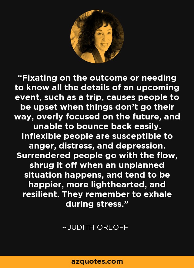 Fixating on the outcome or needing to know all the details of an upcoming event, such as a trip, causes people to be upset when things don’t go their way, overly focused on the future, and unable to bounce back easily. Inflexible people are susceptible to anger, distress, and depression. Surrendered people go with the flow, shrug it off when an unplanned situation happens, and tend to be happier, more lighthearted, and resilient. They remember to exhale during stress. - Judith Orloff