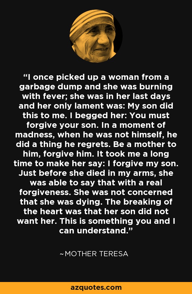 I once picked up a woman from a garbage dump and she was burning with fever; she was in her last days and her only lament was: My son did this to me. I begged her: You must forgive your son. In a moment of madness, when he was not himself, he did a thing he regrets. Be a mother to him, forgive him. It took me a long time to make her say: I forgive my son. Just before she died in my arms, she was able to say that with a real forgiveness. She was not concerned that she was dying. The breaking of the heart was that her son did not want her. This is something you and I can understand. - Mother Teresa