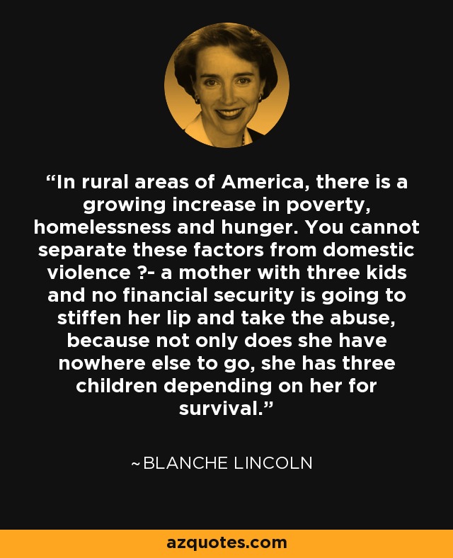 In rural areas of America, there is a growing increase in poverty, homelessness and hunger. You cannot separate these factors from domestic violence ?- a mother with three kids and no financial security is going to stiffen her lip and take the abuse, because not only does she have nowhere else to go, she has three children depending on her for survival. - Blanche Lincoln