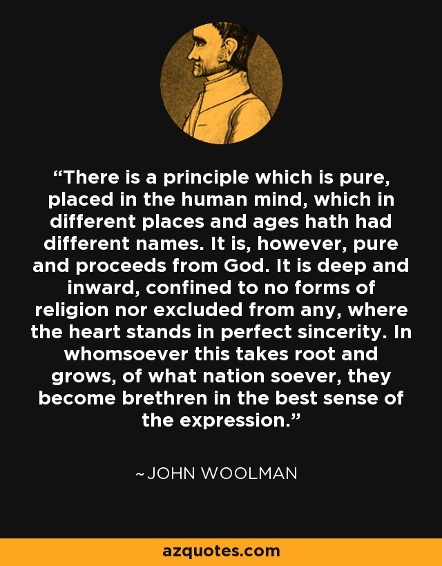 There is a principle which is pure, placed in the human mind, which in different places and ages hath had different names. It is, however, pure and proceeds from God. It is deep and inward, confined to no forms of religion nor excluded from any, where the heart stands in perfect sincerity. In whomsoever this takes root and grows, of what nation soever, they become brethren in the best sense of the expression. - John Woolman