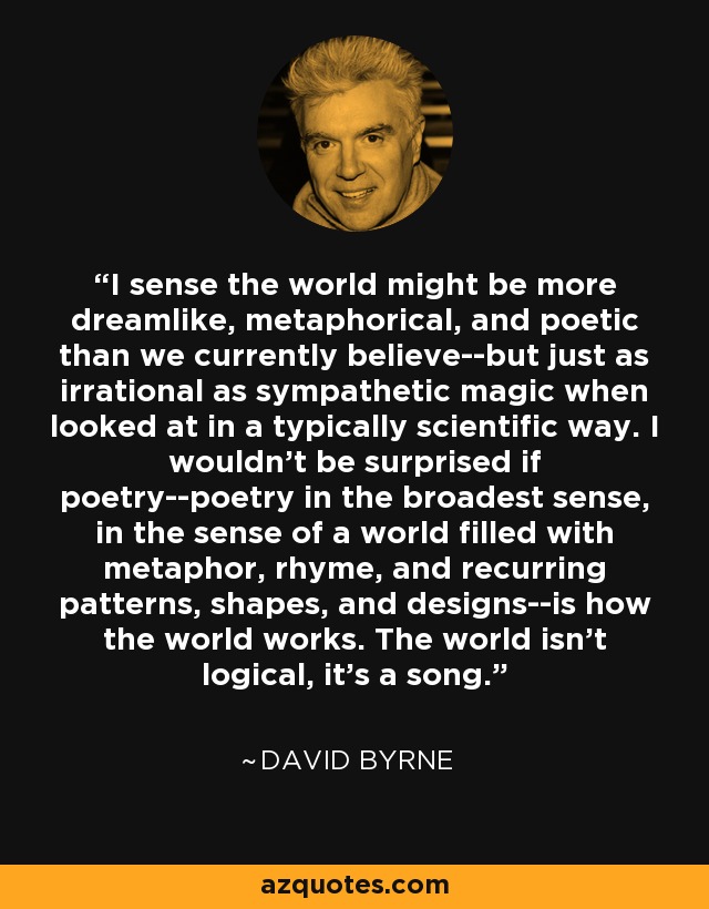 I sense the world might be more dreamlike, metaphorical, and poetic than we currently believe--but just as irrational as sympathetic magic when looked at in a typically scientific way. I wouldn't be surprised if poetry--poetry in the broadest sense, in the sense of a world filled with metaphor, rhyme, and recurring patterns, shapes, and designs--is how the world works. The world isn't logical, it's a song. - David Byrne