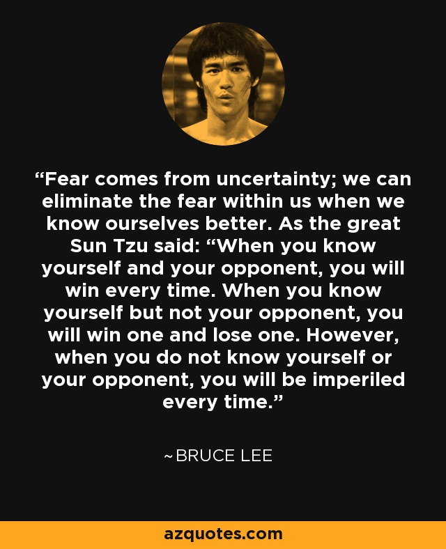 Fear comes from uncertainty; we can eliminate the fear within us when we know ourselves better. As the great Sun Tzu said: “When you know yourself and your opponent, you will win every time. When you know yourself but not your opponent, you will win one and lose one. However, when you do not know yourself or your opponent, you will be imperiled every time. - Bruce Lee