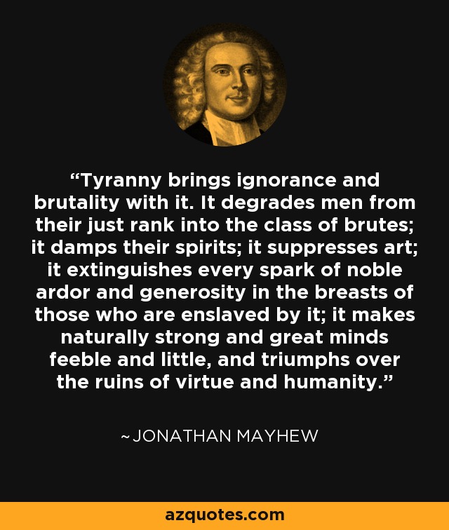 Tyranny brings ignorance and brutality with it. It degrades men from their just rank into the class of brutes; it damps their spirits; it suppresses art; it extinguishes every spark of noble ardor and generosity in the breasts of those who are enslaved by it; it makes naturally strong and great minds feeble and little, and triumphs over the ruins of virtue and humanity. - Jonathan Mayhew