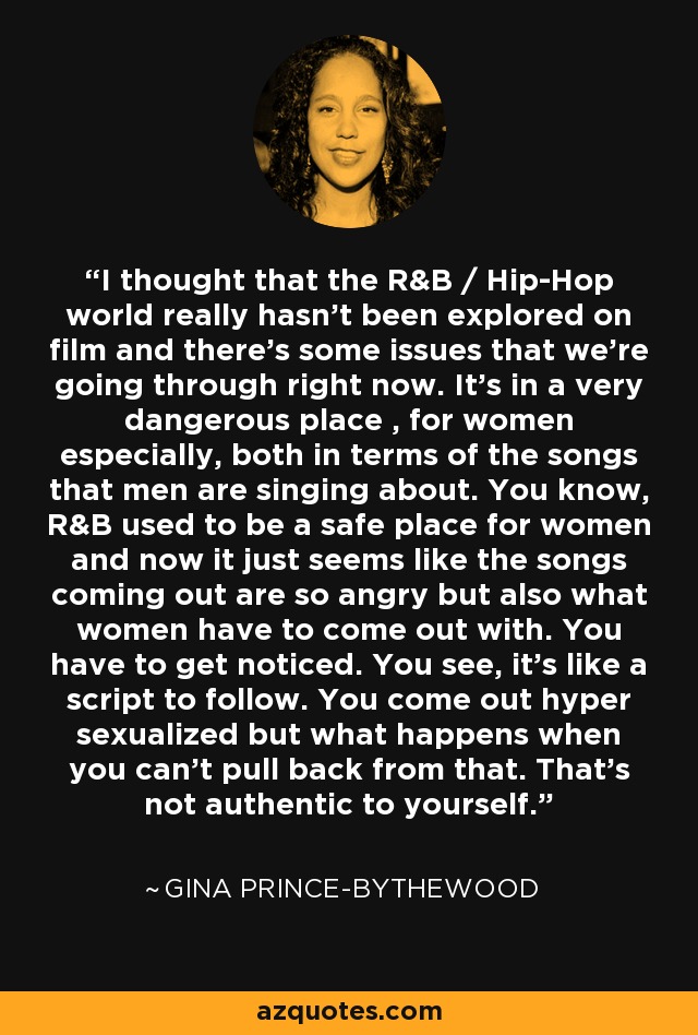 I thought that the R&B / Hip-Hop world really hasn't been explored on film and there's some issues that we're going through right now. It's in a very dangerous place , for women especially, both in terms of the songs that men are singing about. You know, R&B used to be a safe place for women and now it just seems like the songs coming out are so angry but also what women have to come out with. You have to get noticed. You see, it's like a script to follow. You come out hyper sexualized but what happens when you can't pull back from that. That's not authentic to yourself. - Gina Prince-Bythewood