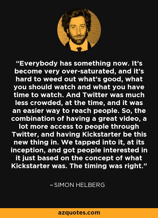 Everybody has something now. It's become very over-saturated, and it's hard to weed out what's good, what you should watch and what you have time to watch. And Twitter was much less crowded, at the time, and it was an easier way to reach people. So, the combination of having a great video, a lot more access to people through Twitter, and having Kickstarter be this new thing in. We tapped into it, at its inception, and got people interested in it just based on the concept of what Kickstarter was. The timing was right. - Simon Helberg
