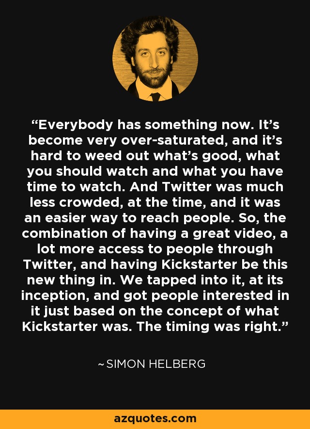 Everybody has something now. It's become very over-saturated, and it's hard to weed out what's good, what you should watch and what you have time to watch. And Twitter was much less crowded, at the time, and it was an easier way to reach people. So, the combination of having a great video, a lot more access to people through Twitter, and having Kickstarter be this new thing in. We tapped into it, at its inception, and got people interested in it just based on the concept of what Kickstarter was. The timing was right. - Simon Helberg