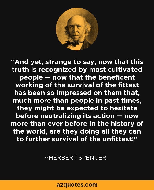 And yet, strange to say, now that this truth is recognized by most cultivated people — now that the beneficent working of the survival of the fittest has been so impressed on them that, much more than people in past times, they might be expected to hesitate before neutralizing its action — now more than ever before in the history of the world, are they doing all they can to further survival of the unfittest! - Herbert Spencer