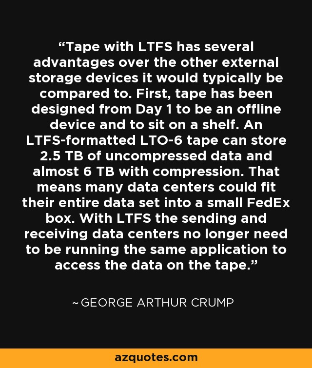 Tape with LTFS has several advantages over the other external storage devices it would typically be compared to. First, tape has been designed from Day 1 to be an offline device and to sit on a shelf. An LTFS-formatted LTO-6 tape can store 2.5 TB of uncompressed data and almost 6 TB with compression. That means many data centers could fit their entire data set into a small FedEx box. With LTFS the sending and receiving data centers no longer need to be running the same application to access the data on the tape. - George Arthur Crump
