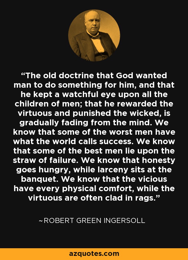 The old doctrine that God wanted man to do something for him, and that he kept a watchful eye upon all the children of men; that he rewarded the virtuous and punished the wicked, is gradually fading from the mind. We know that some of the worst men have what the world calls success. We know that some of the best men lie upon the straw of failure. We know that honesty goes hungry, while larceny sits at the banquet. We know that the vicious have every physical comfort, while the virtuous are often clad in rags. - Robert Green Ingersoll