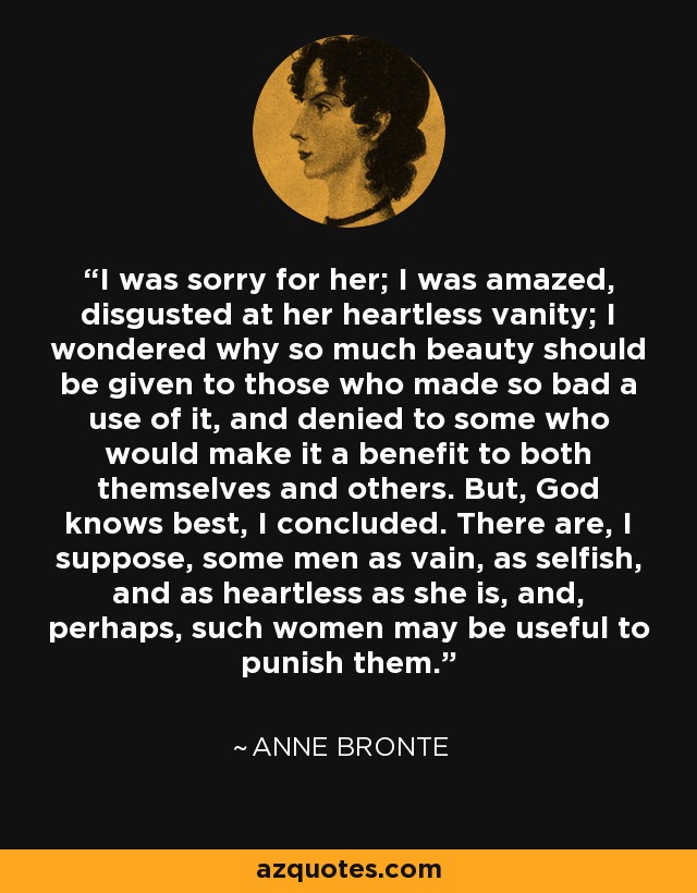 I was sorry for her; I was amazed, disgusted at her heartless vanity; I wondered why so much beauty should be given to those who made so bad a use of it, and denied to some who would make it a benefit to both themselves and others. But, God knows best, I concluded. There are, I suppose, some men as vain, as selfish, and as heartless as she is, and, perhaps, such women may be useful to punish them. - Anne Bronte