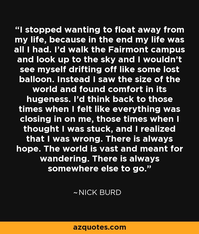 I stopped wanting to float away from my life, because in the end my life was all I had. I'd walk the Fairmont campus and look up to the sky and I wouldn't see myself drifting off like some lost balloon. Instead I saw the size of the world and found comfort in its hugeness. I'd think back to those times when I felt like everything was closing in on me, those times when I thought I was stuck, and I realized that I was wrong. There is always hope. The world is vast and meant for wandering. There is always somewhere else to go. - Nick Burd