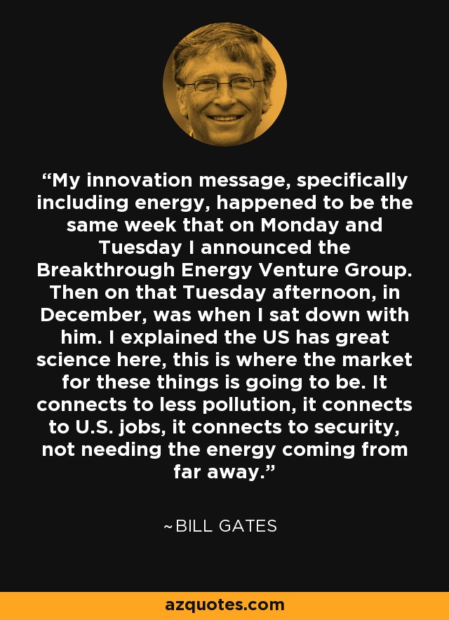 My innovation message, specifically including energy, happened to be the same week that on Monday and Tuesday I announced the Breakthrough Energy Venture Group. Then on that Tuesday afternoon, in December, was when I sat down with him. I explained the US has great science here, this is where the market for these things is going to be. It connects to less pollution, it connects to U.S. jobs, it connects to security, not needing the energy coming from far away. - Bill Gates