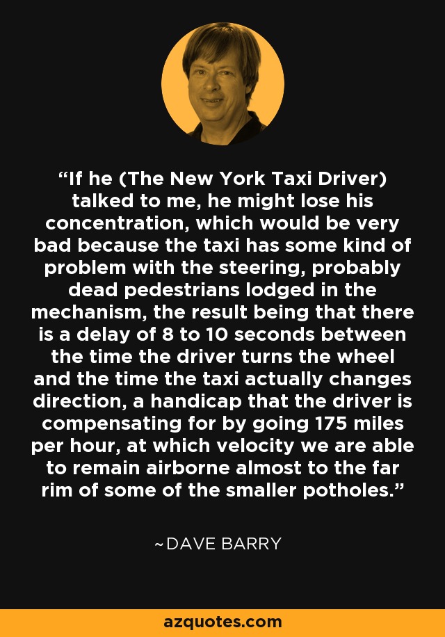 If he (The New York Taxi Driver) talked to me, he might lose his concentration, which would be very bad because the taxi has some kind of problem with the steering, probably dead pedestrians lodged in the mechanism, the result being that there is a delay of 8 to 10 seconds between the time the driver turns the wheel and the time the taxi actually changes direction, a handicap that the driver is compensating for by going 175 miles per hour, at which velocity we are able to remain airborne almost to the far rim of some of the smaller potholes. - Dave Barry