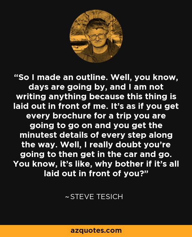 So I made an outline. Well, you know, days are going by, and I am not writing anything because this thing is laid out in front of me. It's as if you get every brochure for a trip you are going to go on and you get the minutest details of every step along the way. Well, I really doubt you're going to then get in the car and go. You know, it's like, why bother if it's all laid out in front of you? - Steve Tesich