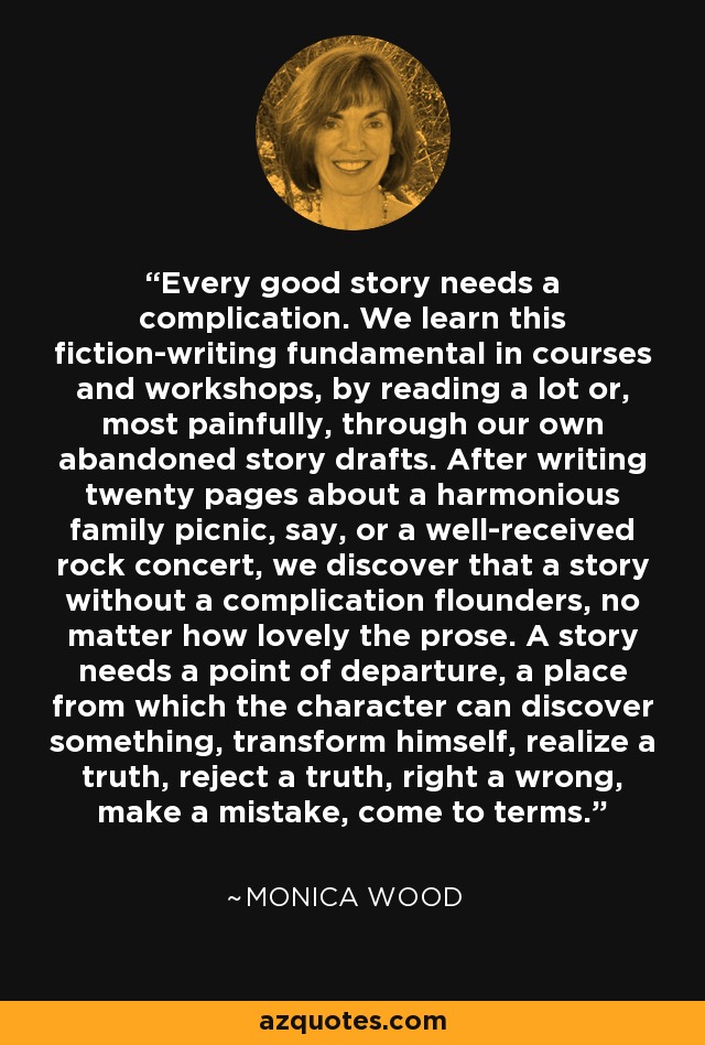 Every good story needs a complication. We learn this fiction-writing fundamental in courses and workshops, by reading a lot or, most painfully, through our own abandoned story drafts. After writing twenty pages about a harmonious family picnic, say, or a well-received rock concert, we discover that a story without a complication flounders, no matter how lovely the prose. A story needs a point of departure, a place from which the character can discover something, transform himself, realize a truth, reject a truth, right a wrong, make a mistake, come to terms. - Monica Wood