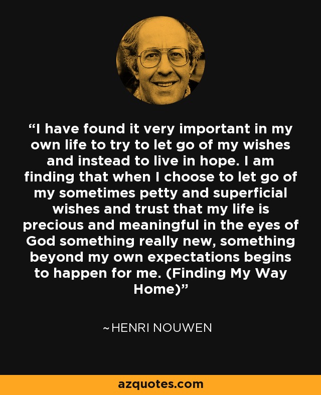 I have found it very important in my own life to try to let go of my wishes and instead to live in hope. I am finding that when I choose to let go of my sometimes petty and superficial wishes and trust that my life is precious and meaningful in the eyes of God something really new, something beyond my own expectations begins to happen for me. (Finding My Way Home) - Henri Nouwen