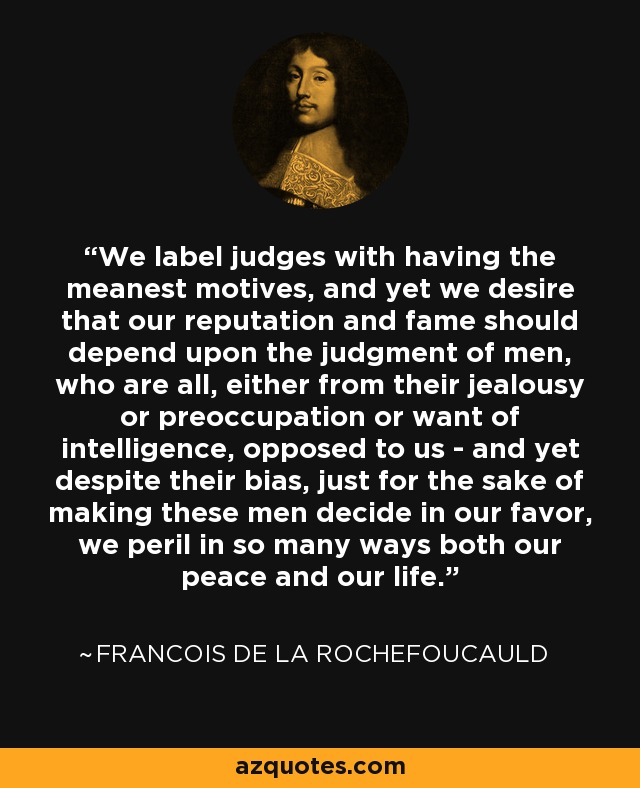 We label judges with having the meanest motives, and yet we desire that our reputation and fame should depend upon the judgment of men, who are all, either from their jealousy or preoccupation or want of intelligence, opposed to us - and yet despite their bias, just for the sake of making these men decide in our favor, we peril in so many ways both our peace and our life. - Francois de La Rochefoucauld