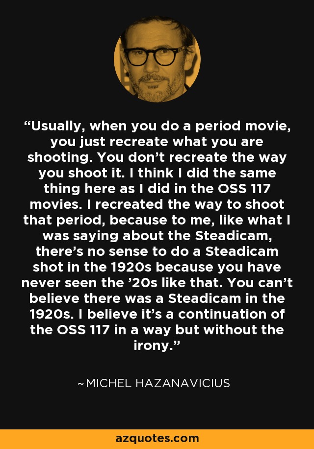 Usually, when you do a period movie, you just recreate what you are shooting. You don't recreate the way you shoot it. I think I did the same thing here as I did in the OSS 117 movies. I recreated the way to shoot that period, because to me, like what I was saying about the Steadicam, there's no sense to do a Steadicam shot in the 1920s because you have never seen the '20s like that. You can't believe there was a Steadicam in the 1920s. I believe it's a continuation of the OSS 117 in a way but without the irony. - Michel Hazanavicius