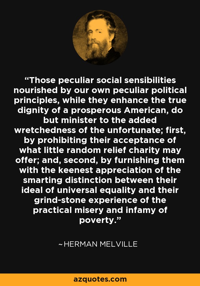Those peculiar social sensibilities nourished by our own peculiar political principles, while they enhance the true dignity of a prosperous American, do but minister to the added wretchedness of the unfortunate; first, by prohibiting their acceptance of what little random relief charity may offer; and, second, by furnishing them with the keenest appreciation of the smarting distinction between their ideal of universal equality and their grind-stone experience of the practical misery and infamy of poverty. - Herman Melville